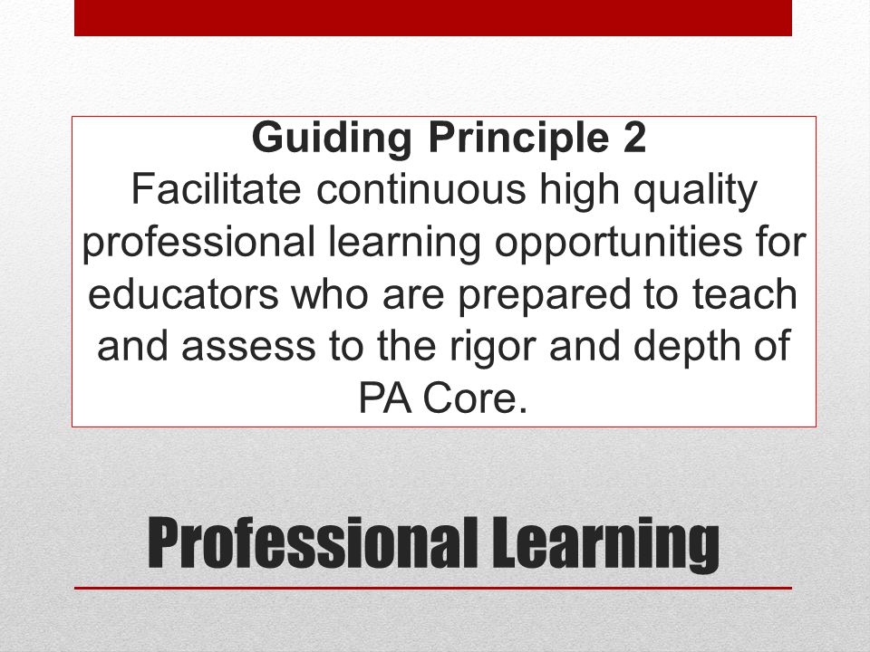 Guiding Principle 2 Facilitate continuous high quality professional learning opportunities for educators who are prepared to teach and assess to the rigor and depth of PA Core.