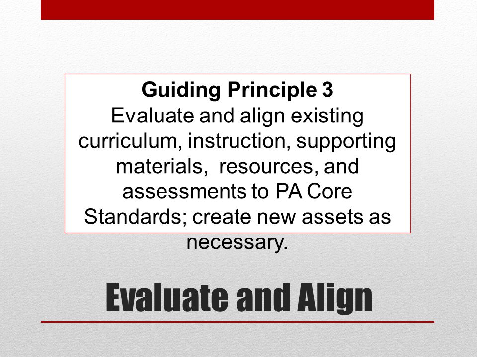 Evaluate and Align Guiding Principle 3 Evaluate and align existing curriculum, instruction, supporting materials, resources, and assessments to PA Core Standards; create new assets as necessary.