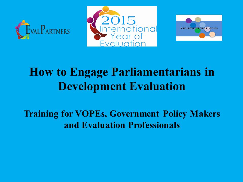 How to Engage Parliamentarians in Development Evaluation Training for VOPEs, Government Policy Makers and Evaluation Professionals Parliamentarians Forum