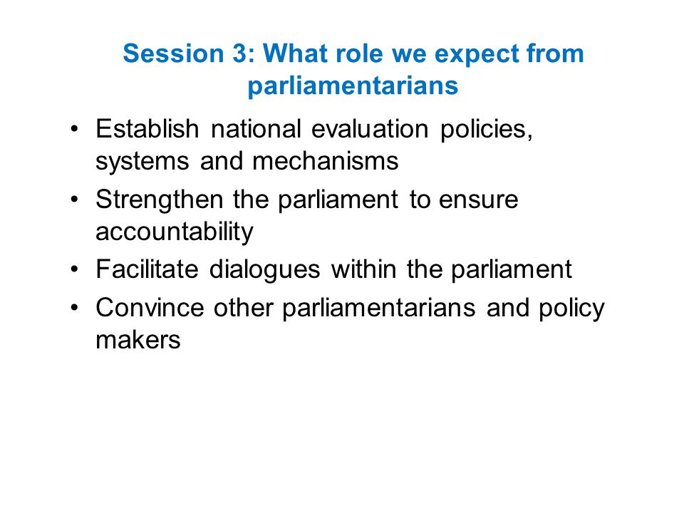 Session 3: What role we expect from parliamentarians Establish national evaluation policies, systems and mechanisms Strengthen the parliament to ensure accountability Facilitate dialogues within the parliament Convince other parliamentarians and policy makers