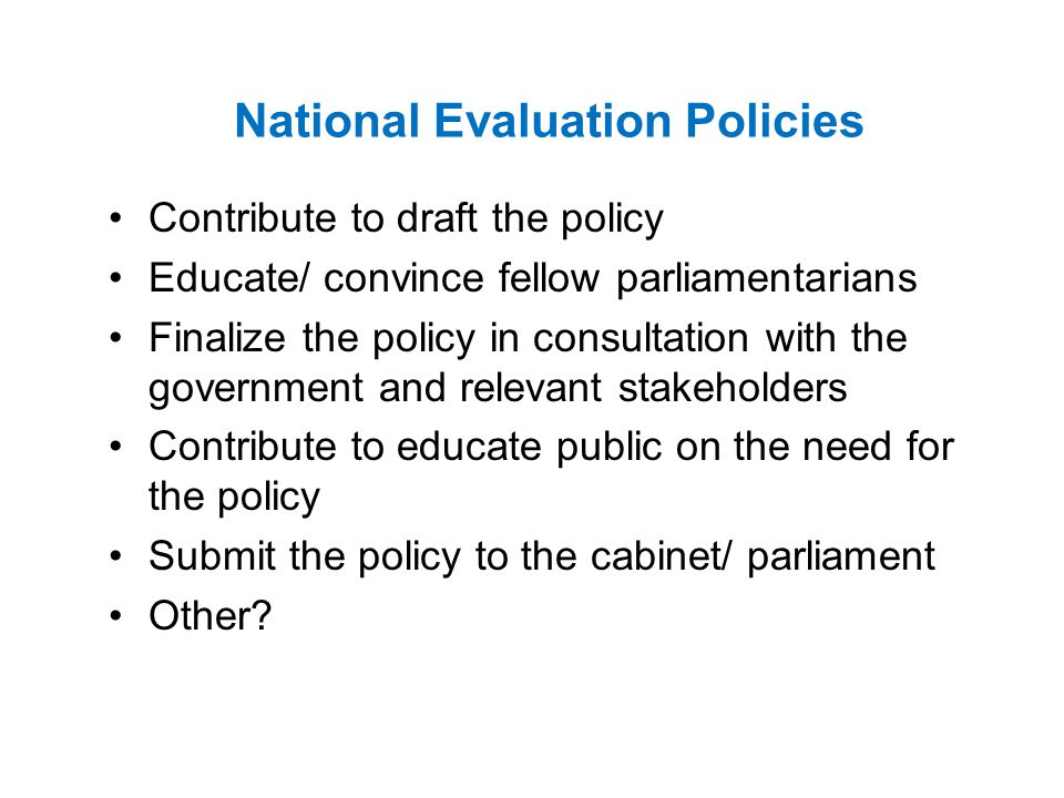 National Evaluation Policies Contribute to draft the policy Educate/ convince fellow parliamentarians Finalize the policy in consultation with the government and relevant stakeholders Contribute to educate public on the need for the policy Submit the policy to the cabinet/ parliament Other