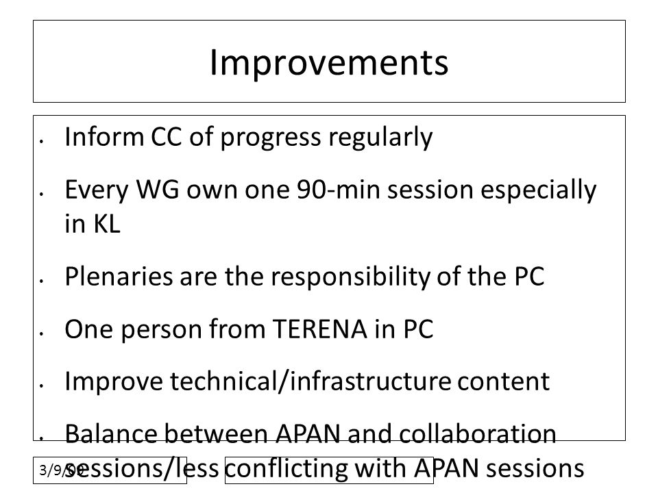3/9/09 Improvements Inform CC of progress regularly Every WG own one 90-min session especially in KL Plenaries are the responsibility of the PC One person from TERENA in PC Improve technical/infrastructure content Balance between APAN and collaboration sessions/less conflicting with APAN sessions