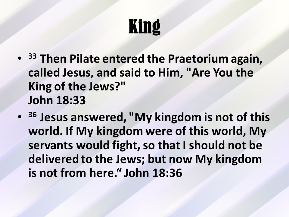 King 33 Then Pilate entered the Praetorium again, called Jesus, and said to Him, Are You the King of the Jews John 18:33 36 Jesus answered, My kingdom is not of this world.