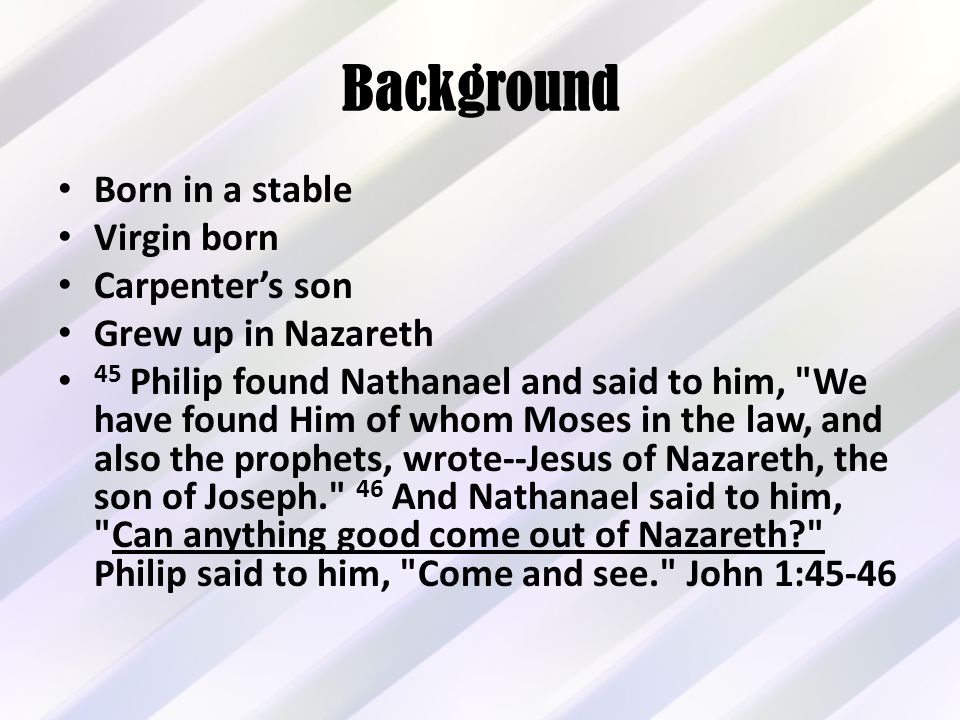 Background Born in a stable Virgin born Carpenter’s son Grew up in Nazareth 45 Philip found Nathanael and said to him, We have found Him of whom Moses in the law, and also the prophets, wrote--Jesus of Nazareth, the son of Joseph. 46 And Nathanael said to him, Can anything good come out of Nazareth Philip said to him, Come and see. John 1:45-46