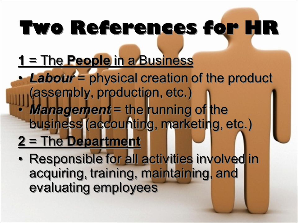 Two References for HR 1 = The People in a Business Labour = physical creation of the product (assembly, production, etc.) Management = the running of the business (accounting, marketing, etc.) 2 = The Department Responsible for all activities involved in acquiring, training, maintaining, and evaluating employees 1 = The People in a Business Labour = physical creation of the product (assembly, production, etc.) Management = the running of the business (accounting, marketing, etc.) 2 = The Department Responsible for all activities involved in acquiring, training, maintaining, and evaluating employees