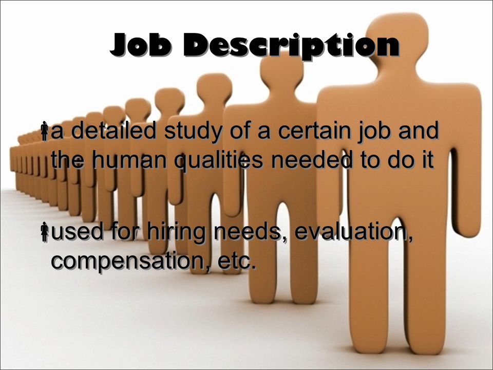 Job Description  a detailed study of a certain job and the human qualities needed to do it  used for hiring needs, evaluation, compensation, etc.