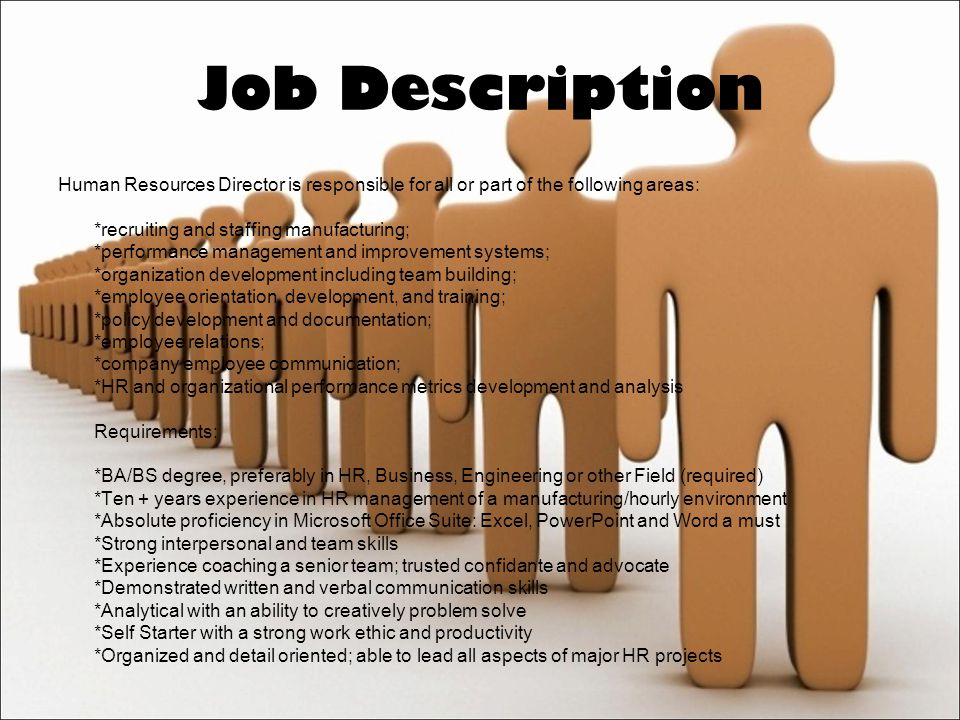 Job Description Human Resources Director is responsible for all or part of the following areas: *recruiting and staffing manufacturing; *performance management and improvement systems; *organization development including team building; *employee orientation, development, and training; *policy development and documentation; *employee relations; *company employee communication; *HR and organizational performance metrics development and analysis Requirements: *BA/BS degree, preferably in HR, Business, Engineering or other Field (required) *Ten + years experience in HR management of a manufacturing/hourly environment *Absolute proficiency in Microsoft Office Suite: Excel, PowerPoint and Word a must *Strong interpersonal and team skills *Experience coaching a senior team; trusted confidante and advocate *Demonstrated written and verbal communication skills *Analytical with an ability to creatively problem solve *Self Starter with a strong work ethic and productivity *Organized and detail oriented; able to lead all aspects of major HR projects