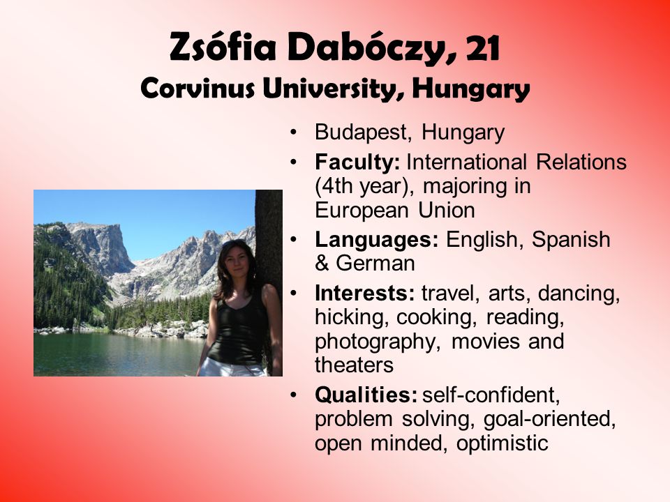 Zsófia Dabóczy, 21 Corvinus University, Hungary Budapest, Hungary Faculty: International Relations (4th year), majoring in European Union Languages: English, Spanish & German Interests: travel, arts, dancing, hicking, cooking, reading, photography, movies and theaters Qualities: self-confident, problem solving, goal-oriented, open minded, optimistic