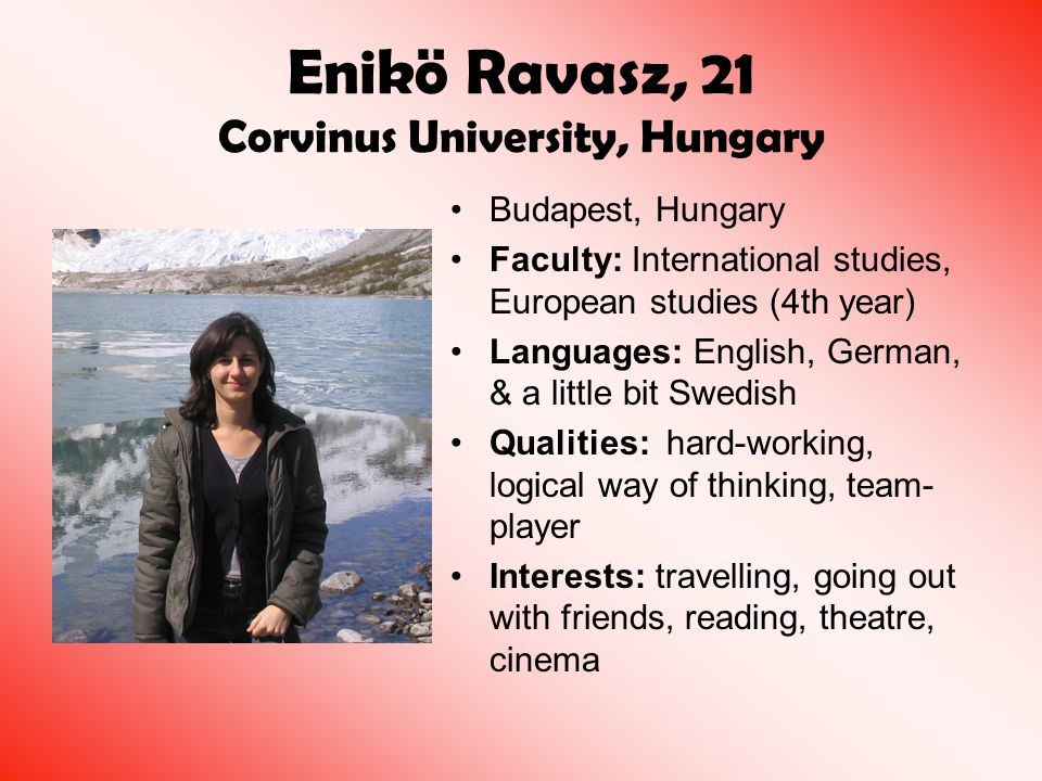 Enikö Ravasz, 21 Corvinus University, Hungary Budapest, Hungary Faculty: International studies, European studies (4th year) Languages: English, German, & a little bit Swedish Qualities: hard-working, logical way of thinking, team- player Interests: travelling, going out with friends, reading, theatre, cinema