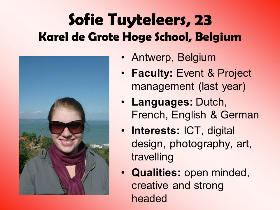 Sofie Tuyteleers, 23 Karel de Grote Hoge School, Belgium Antwerp, Belgium Faculty: Event & Project management (last year) Languages: Dutch, French, English & German Interests: ICT, digital design, photography, art, travelling Qualities: open minded, creative and strong headed
