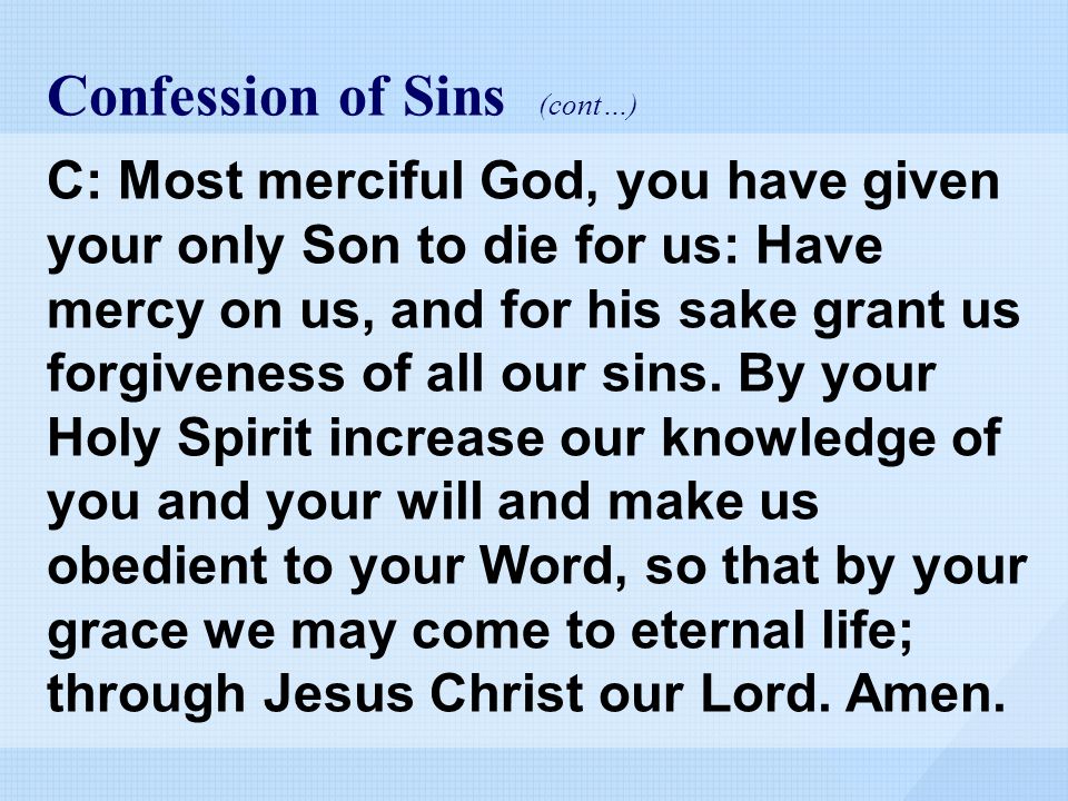 Confession of Sins (cont…) C: Most merciful God, you have given your only Son to die for us: Have mercy on us, and for his sake grant us forgiveness of all our sins.