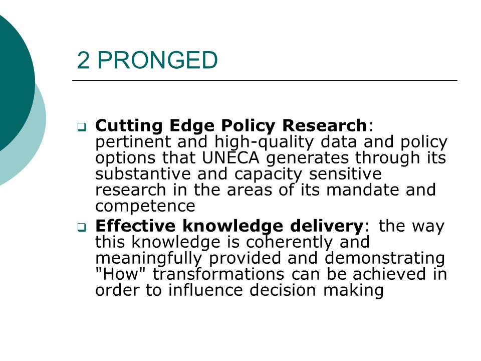 2 PRONGED  Cutting Edge Policy Research: pertinent and high-quality data and policy options that UNECA generates through its substantive and capacity sensitive research in the areas of its mandate and competence  Effective knowledge delivery: the way this knowledge is coherently and meaningfully provided and demonstrating How transformations can be achieved in order to influence decision making