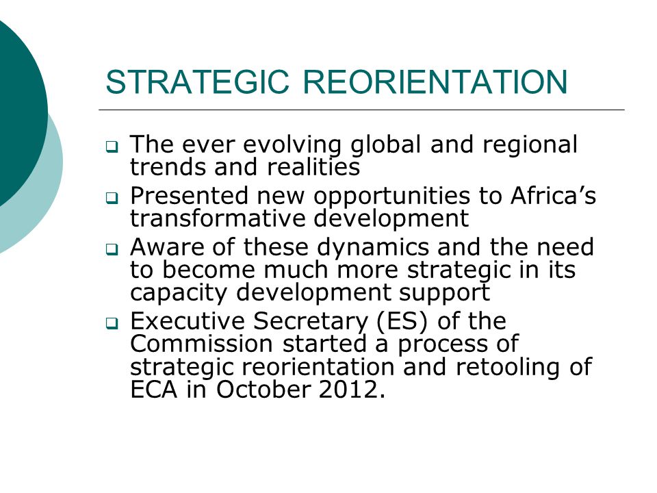 STRATEGIC REORIENTATION  The ever evolving global and regional trends and realities  Presented new opportunities to Africa’s transformative development  Aware of these dynamics and the need to become much more strategic in its capacity development support  Executive Secretary (ES) of the Commission started a process of strategic reorientation and retooling of ECA in October 2012.
