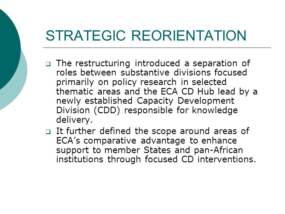 STRATEGIC REORIENTATION  The restructuring introduced a separation of roles between substantive divisions focused primarily on policy research in selected thematic areas and the ECA CD Hub lead by a newly established Capacity Development Division (CDD) responsible for knowledge delivery.