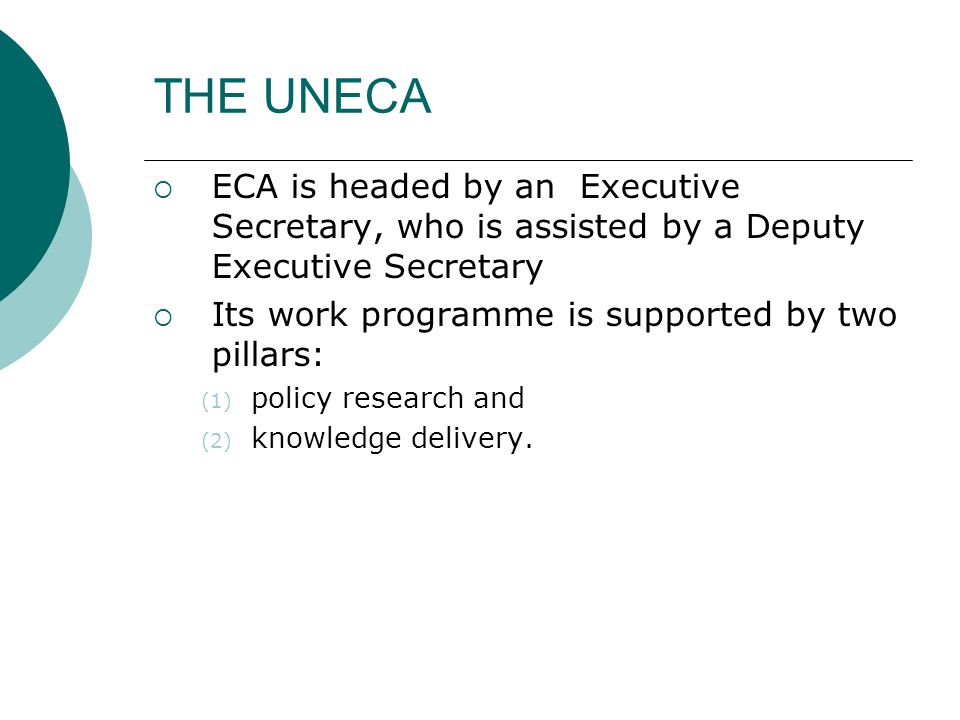 THE UNECA  ECA is headed by an Executive Secretary, who is assisted by a Deputy Executive Secretary  Its work programme is supported by two pillars: (1) policy research and (2) knowledge delivery.