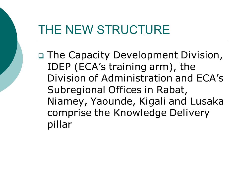 THE NEW STRUCTURE  The Capacity Development Division, IDEP (ECA’s training arm), the Division of Administration and ECA’s Subregional Offices in Rabat, Niamey, Yaounde, Kigali and Lusaka comprise the Knowledge Delivery pillar