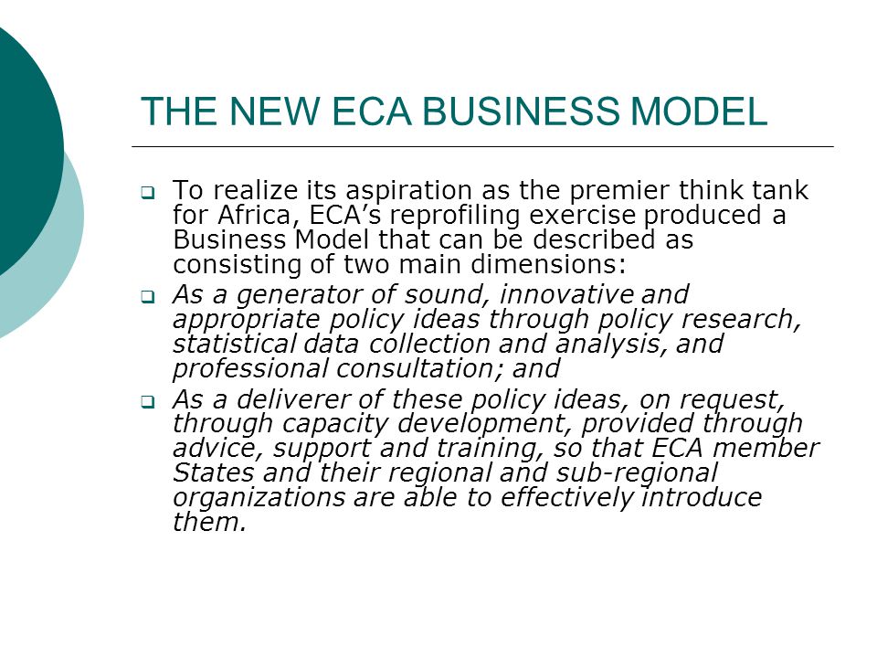 THE NEW ECA BUSINESS MODEL  To realize its aspiration as the premier think tank for Africa, ECA’s reprofiling exercise produced a Business Model that can be described as consisting of two main dimensions:  As a generator of sound, innovative and appropriate policy ideas through policy research, statistical data collection and analysis, and professional consultation; and  As a deliverer of these policy ideas, on request, through capacity development, provided through advice, support and training, so that ECA member States and their regional and sub-regional organizations are able to effectively introduce them.