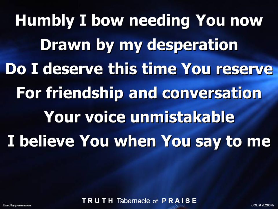 Humbly I bow needing You now Drawn by my desperation Do I deserve this time You reserve For friendship and conversation Your voice unmistakable I believe You when You say to me T R U T H Tabernacle of P R A I S E Used by permission CCLI #
