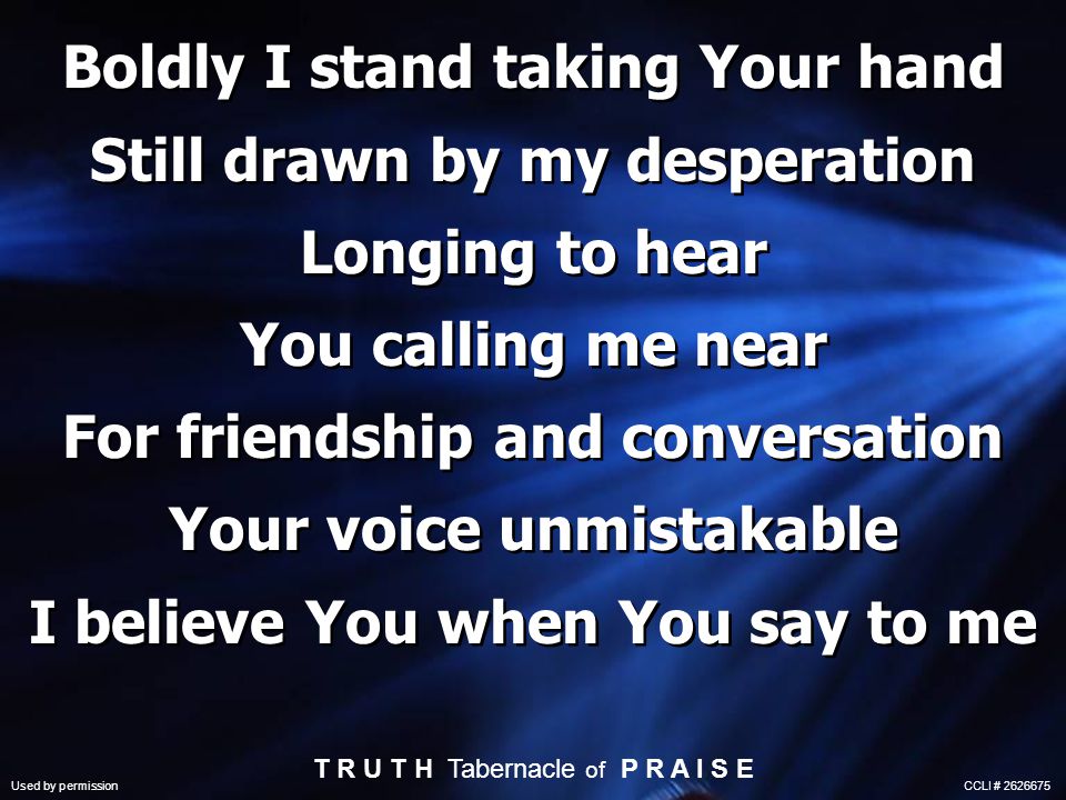 Boldly I stand taking Your hand Still drawn by my desperation Longing to hear You calling me near For friendship and conversation Your voice unmistakable I believe You when You say to me T R U T H Tabernacle of P R A I S E Used by permission CCLI #