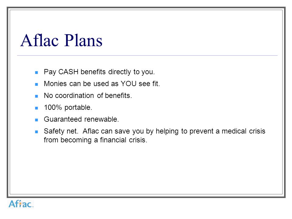 Aflac Plans Pay CASH benefits directly to you. Monies can be used as YOU see fit.