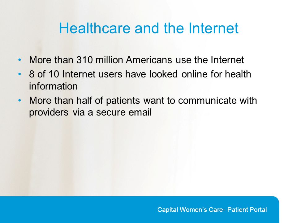 Healthcare and the Internet More than 310 million Americans use the Internet 8 of 10 Internet users have looked online for health information More than half of patients want to communicate with providers via a secure  Capital Women’s Care- Patient Portal