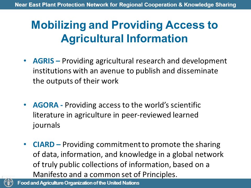 Near East Plant Protection Network for Regional Cooperation & Knowledge Sharing Food and Agriculture Organization of the United Nations Mobilizing and Providing Access to Agricultural Information AGRIS – Providing agricultural research and development institutions with an avenue to publish and disseminate the outputs of their work AGORA - Providing access to the world’s scientific literature in agriculture in peer-reviewed learned journals CIARD – Providing commitment to promote the sharing of data, information, and knowledge in a global network of truly public collections of information, based on a Manifesto and a common set of Principles.