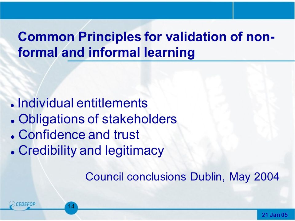 21 Jan Common Principles for validation of non- formal and informal learning l Individual entitlements l Obligations of stakeholders l Confidence and trust l Credibility and legitimacy Council conclusions Dublin, May 2004