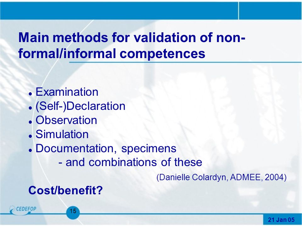 21 Jan Main methods for validation of non- formal/informal competences l Examination l (Self-)Declaration l Observation l Simulation l Documentation, specimens - and combinations of these (Danielle Colardyn, ADMEE, 2004) Cost/benefit