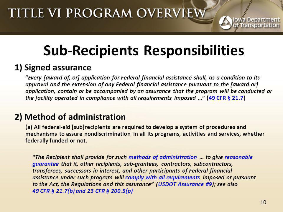 Sub-Recipients Responsibilities 1) Signed assurance Every [award of, or] application for Federal financial assistance shall, as a condition to its approval and the extension of any Federal financial assistance pursuant to the [award or] application, contain or be accompanied by an assurance that the program will be conducted or the facility operated in compliance with all requirements imposed … (49 CFR § 21.7) 2) Method of administration (a) All federal-aid [sub]recipients are required to develop a system of procedures and mechanisms to assure nondiscrimination in all its programs, activities and services, whether federally funded or not.