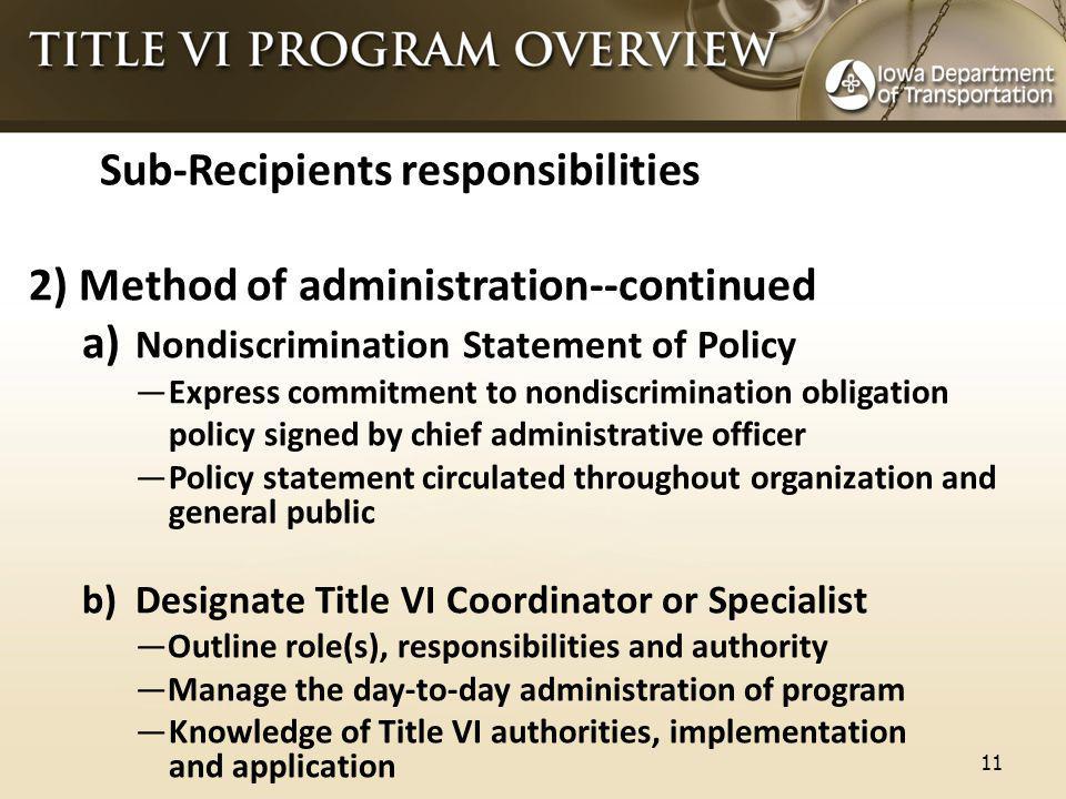 Sub-Recipients responsibilities 2) Method of administration--continued a) Nondiscrimination Statement of Policy —Express commitment to nondiscrimination obligation policy signed by chief administrative officer —Policy statement circulated throughout organization and general public b)Designate Title VI Coordinator or Specialist —Outline role(s), responsibilities and authority —Manage the day-to-day administration of program —Knowledge of Title VI authorities, implementation and application 11