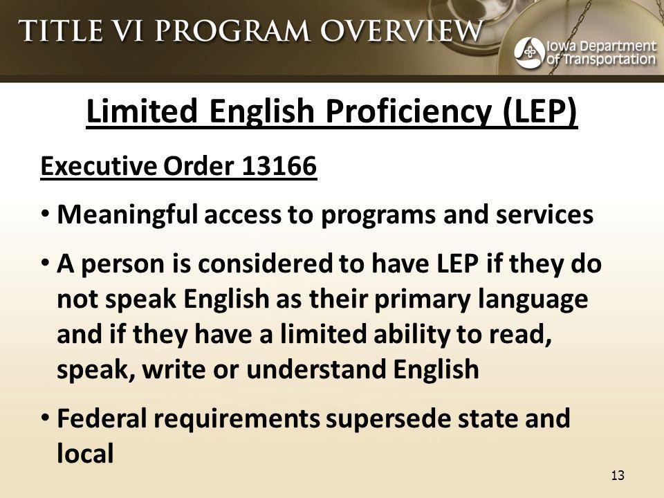 Limited English Proficiency (LEP) Executive Order Meaningful access to programs and services A person is considered to have LEP if they do not speak English as their primary language and if they have a limited ability to read, speak, write or understand English Federal requirements supersede state and local 13