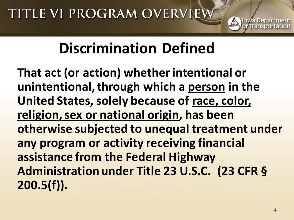 Discrimination Defined That act (or action) whether intentional or unintentional, through which a person in the United States, solely because of race, color, religion, sex or national origin, has been otherwise subjected to unequal treatment under any program or activity receiving financial assistance from the Federal Highway Administration under Title 23 U.S.C.