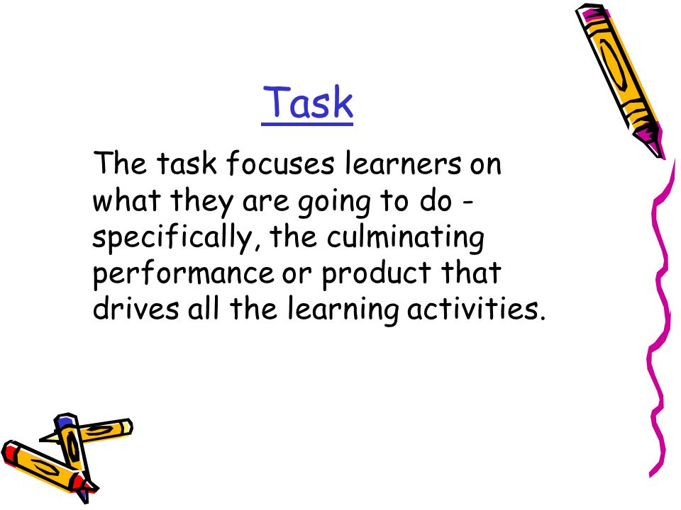 Task The task focuses learners on what they are going to do - specifically, the culminating performance or product that drives all the learning activities.