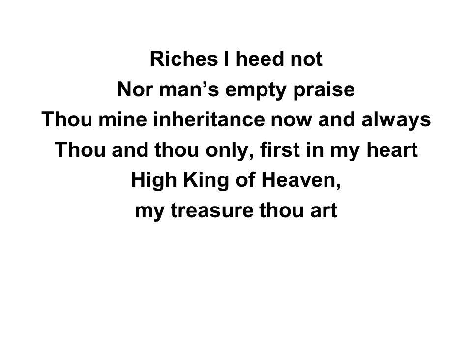 Riches I heed not Nor man’s empty praise Thou mine inheritance now and always Thou and thou only, first in my heart High King of Heaven, my treasure thou art