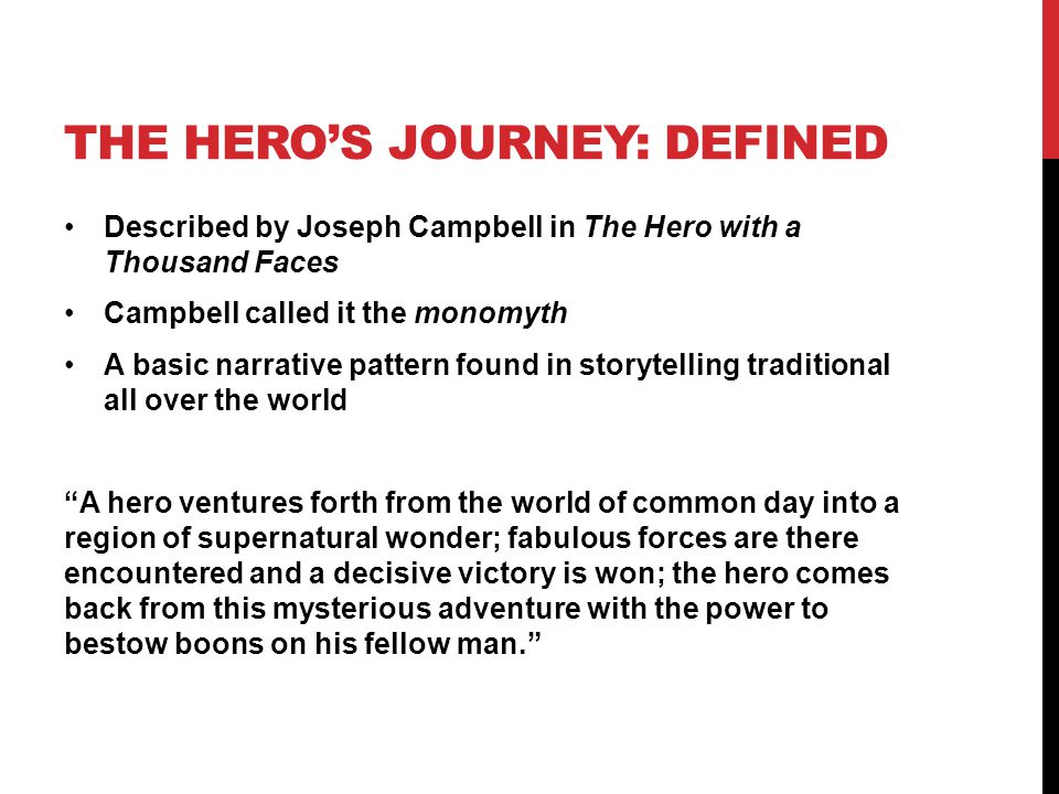 THE HERO’S JOURNEY: DEFINED Described by Joseph Campbell in The Hero with a Thousand Faces Campbell called it the monomyth A basic narrative pattern found in storytelling traditional all over the world A hero ventures forth from the world of common day into a region of supernatural wonder; fabulous forces are there encountered and a decisive victory is won; the hero comes back from this mysterious adventure with the power to bestow boons on his fellow man.