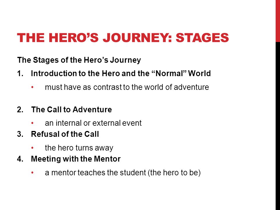 THE HERO’S JOURNEY: STAGES The Stages of the Hero’s Journey 1.Introduction to the Hero and the Normal World must have as contrast to the world of adventure 2.The Call to Adventure an internal or external event 3.Refusal of the Call the hero turns away 4.Meeting with the Mentor a mentor teaches the student (the hero to be)