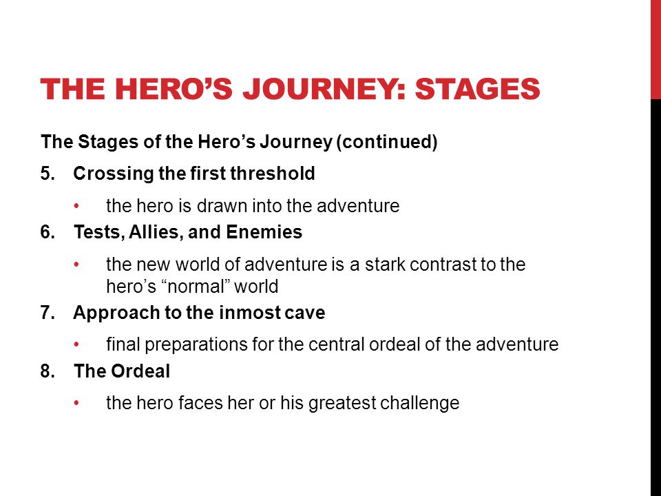 THE HERO’S JOURNEY: STAGES The Stages of the Hero’s Journey (continued) 5.Crossing the first threshold the hero is drawn into the adventure 6.Tests, Allies, and Enemies the new world of adventure is a stark contrast to the hero’s normal world 7.Approach to the inmost cave final preparations for the central ordeal of the adventure 8.The Ordeal the hero faces her or his greatest challenge