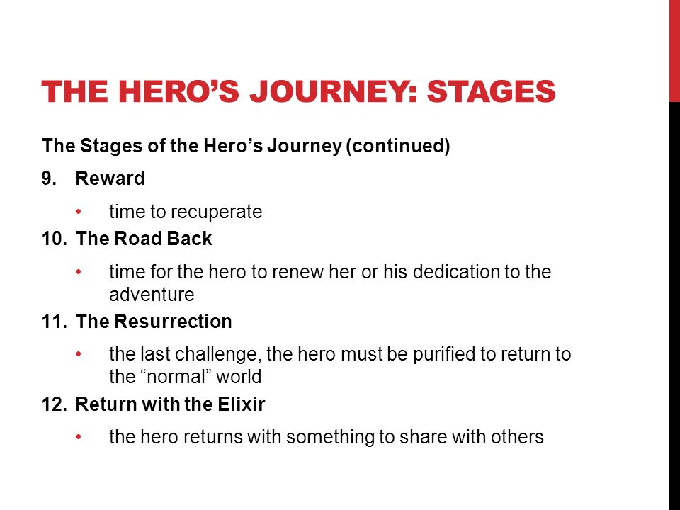 THE HERO’S JOURNEY: STAGES The Stages of the Hero’s Journey (continued) 9.Reward time to recuperate 10.The Road Back time for the hero to renew her or his dedication to the adventure 11.The Resurrection the last challenge, the hero must be purified to return to the normal world 12.Return with the Elixir the hero returns with something to share with others