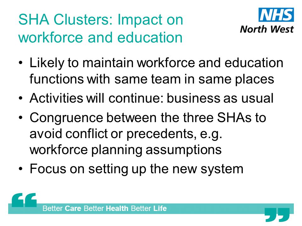 Better Care Better Health Better Life SHA Clusters: Impact on workforce and education Likely to maintain workforce and education functions with same team in same places Activities will continue: business as usual Congruence between the three SHAs to avoid conflict or precedents, e.g.