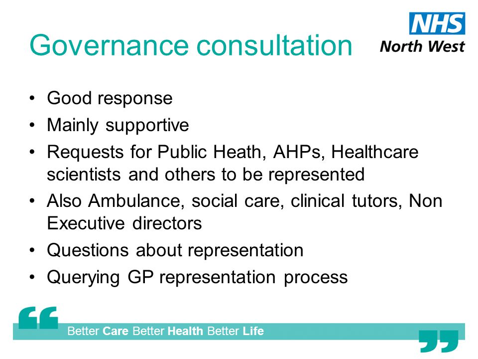Better Care Better Health Better Life Governance consultation Good response Mainly supportive Requests for Public Heath, AHPs, Healthcare scientists and others to be represented Also Ambulance, social care, clinical tutors, Non Executive directors Questions about representation Querying GP representation process