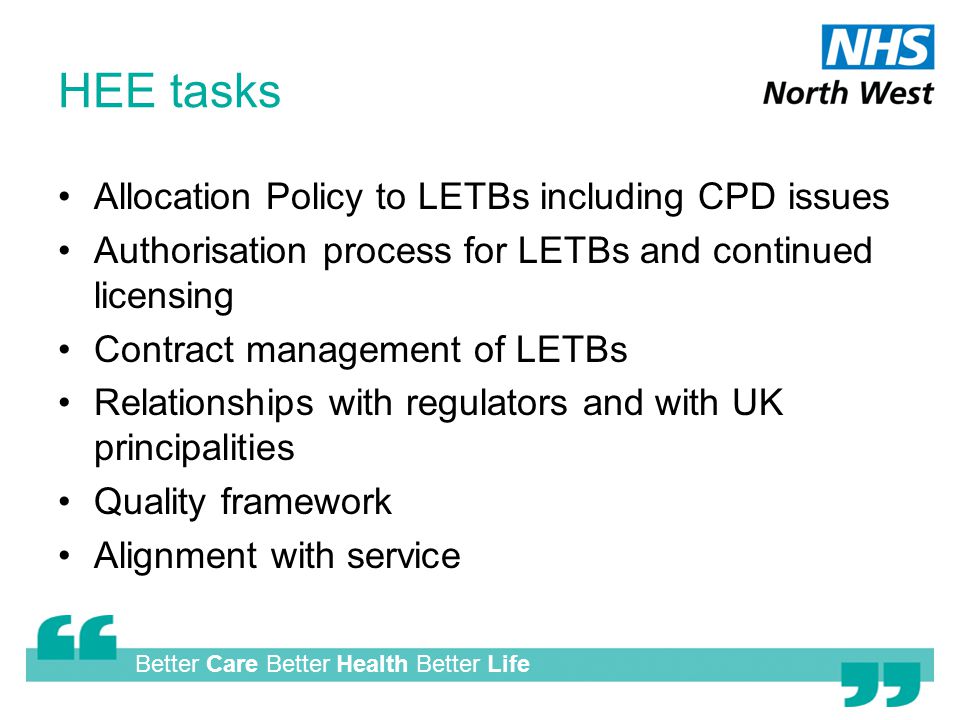 Better Care Better Health Better Life HEE tasks Allocation Policy to LETBs including CPD issues Authorisation process for LETBs and continued licensing Contract management of LETBs Relationships with regulators and with UK principalities Quality framework Alignment with service