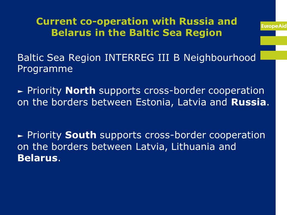 EuropeAid Current co-operation with Russia and Belarus in the Baltic Sea Region Baltic Sea Region INTERREG III B Neighbourhood Programme ► Priority North supports cross-border cooperation on the borders between Estonia, Latvia and Russia.