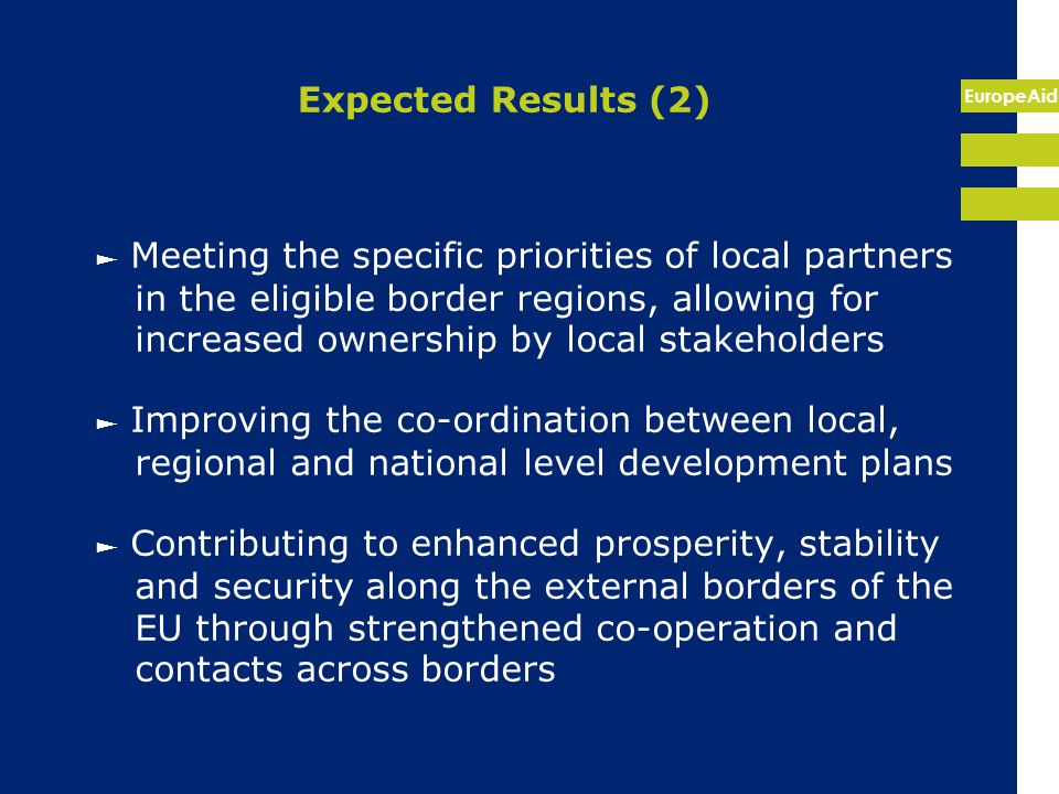 EuropeAid Expected Results (2) ► Meeting the specific priorities of local partners in the eligible border regions, allowing for increased ownership by local stakeholders ► Improving the co-ordination between local, regional and national level development plans ► Contributing to enhanced prosperity, stability and security along the external borders of the EU through strengthened co-operation and contacts across borders