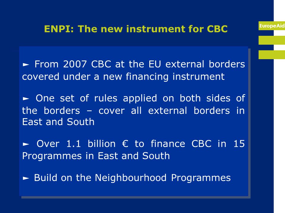 EuropeAid ENPI: The new instrument for CBC ► From 2007 CBC at the EU external borders covered under a new financing instrument ► One set of rules applied on both sides of the borders – cover all external borders in East and South ► Over 1.1 billion € to finance CBC in 15 Programmes in East and South ► Build on the Neighbourhood Programmes ► From 2007 CBC at the EU external borders covered under a new financing instrument ► One set of rules applied on both sides of the borders – cover all external borders in East and South ► Over 1.1 billion € to finance CBC in 15 Programmes in East and South ► Build on the Neighbourhood Programmes