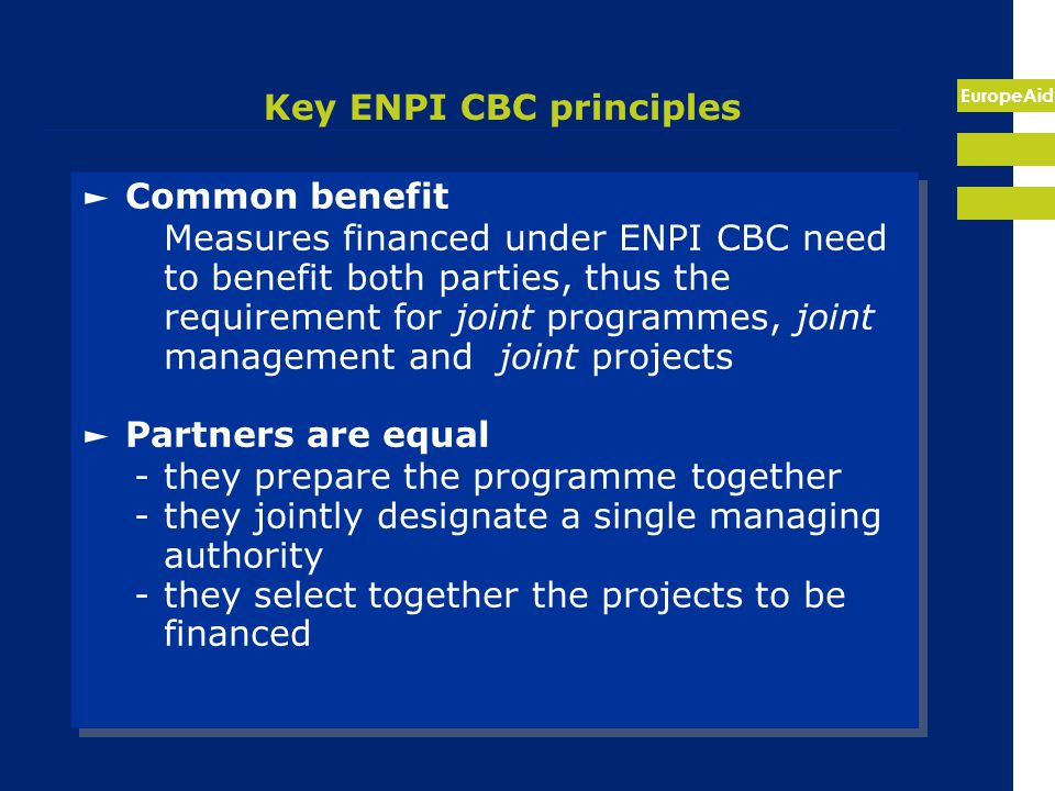 EuropeAid Key ENPI CBC principles ► Common benefit Measures financed under ENPI CBC need to benefit both parties, thus the requirement for joint programmes, joint management and joint projects ► Partners are equal -they prepare the programme together -they jointly designate a single managing authority -they select together the projects to be financed ► Common benefit Measures financed under ENPI CBC need to benefit both parties, thus the requirement for joint programmes, joint management and joint projects ► Partners are equal -they prepare the programme together -they jointly designate a single managing authority -they select together the projects to be financed