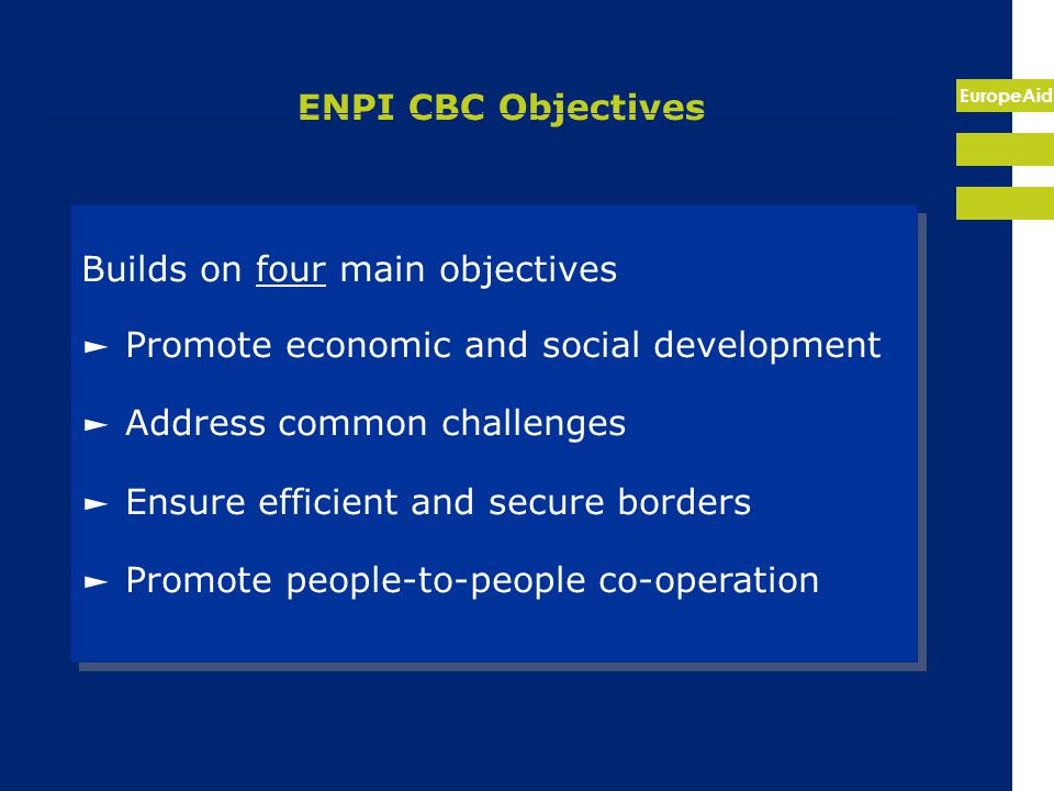 EuropeAid ENPI CBC Objectives Builds on four main objectives ► Promote economic and social development ► Address common challenges ► Ensure efficient and secure borders ► Promote people-to-people co-operation Builds on four main objectives ► Promote economic and social development ► Address common challenges ► Ensure efficient and secure borders ► Promote people-to-people co-operation