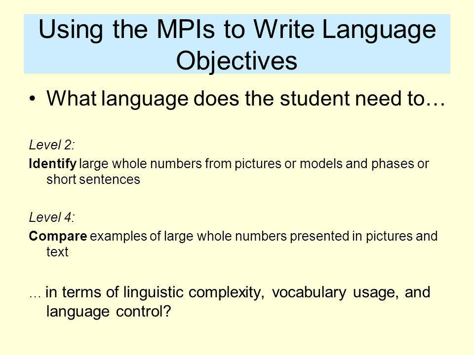 Using the MPIs to Write Language Objectives What language does the student need to… Level 2: Identify large whole numbers from pictures or models and phases or short sentences Level 4: Compare examples of large whole numbers presented in pictures and text … in terms of linguistic complexity, vocabulary usage, and language control
