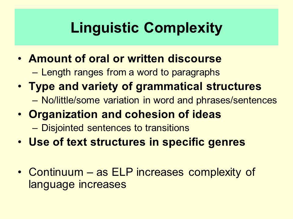 Linguistic Complexity Amount of oral or written discourse –Length ranges from a word to paragraphs Type and variety of grammatical structures –No/little/some variation in word and phrases/sentences Organization and cohesion of ideas –Disjointed sentences to transitions Use of text structures in specific genres Continuum – as ELP increases complexity of language increases