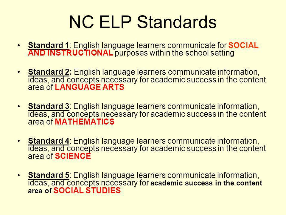 NC ELP Standards Standard 1: English language learners communicate for SOCIAL AND INSTRUCTIONAL purposes within the school setting Standard 2: English language learners communicate information, ideas, and concepts necessary for academic success in the content area of LANGUAGE ARTS Standard 3: English language learners communicate information, ideas, and concepts necessary for academic success in the content area of MATHEMATICS Standard 4: English language learners communicate information, ideas, and concepts necessary for academic success in the content area of SCIENCE Standard 5: English language learners communicate information, ideas, and concepts necessary for academic success in the content area of SOCIAL STUDIES