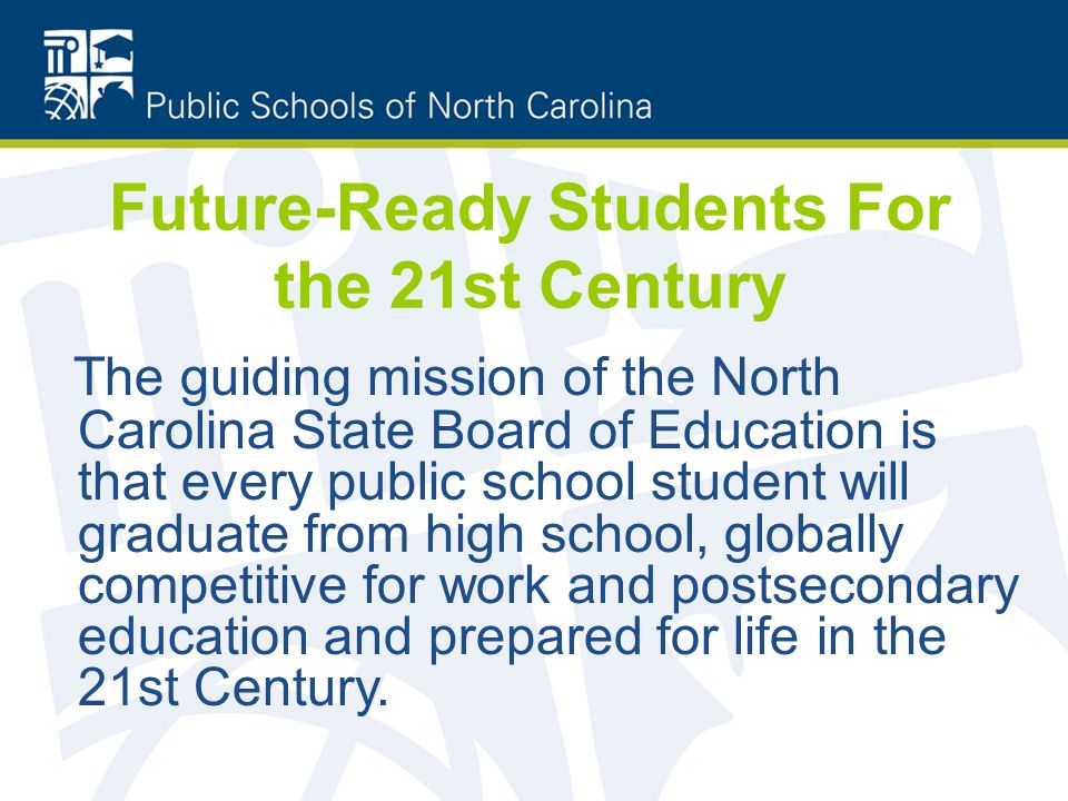 Future-Ready Students For the 21st Century The guiding mission of the North Carolina State Board of Education is that every public school student will graduate from high school, globally competitive for work and postsecondary education and prepared for life in the 21st Century.